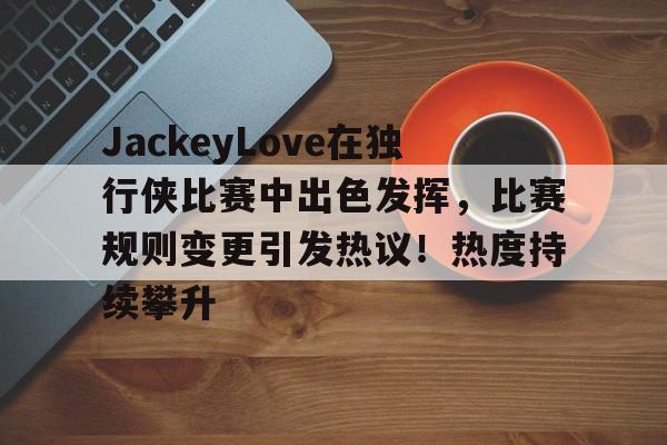爱游戏官网-包含JackeyLove在独行侠比赛中出色发挥，比赛规则变更引发热议！热度持续攀升的词条