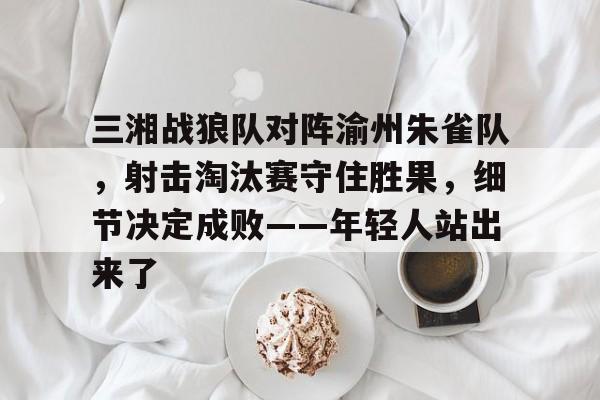 爱游戏入口-关于三湘战狼队对阵渝州朱雀队，射击淘汰赛守住胜果，细节决定成败——年轻人站出来了的信息