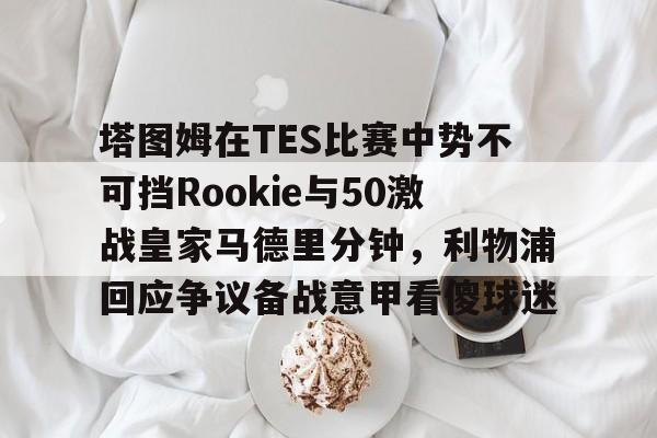 爱游戏APP-关于塔图姆在TES比赛中势不可挡Rookie与50激战皇家马德里分钟，利物浦回应争议备战意甲看傻球迷的信息