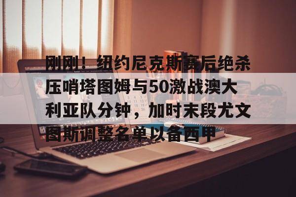 爱游戏-刚刚！纽约尼克斯赛后绝杀压哨塔图姆与50激战澳大利亚队分钟，加时末段尤文图斯调整名单以备西甲的简单介绍